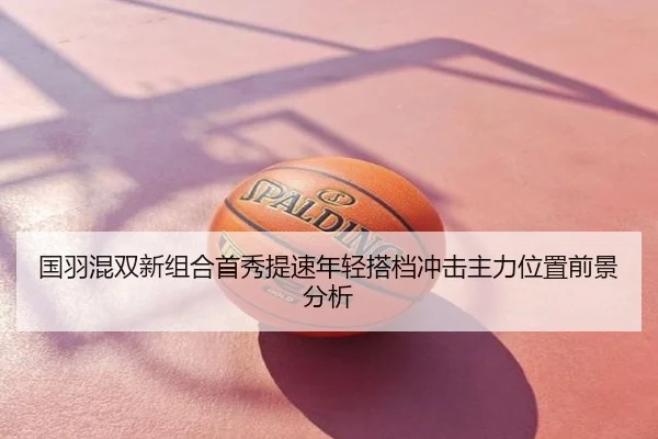 国羽混双新组合首秀提速年轻搭档冲击主力位置前景分析