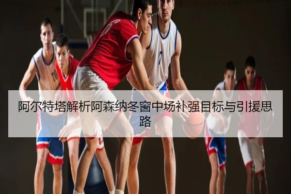 阿尔特塔解析阿森纳冬窗中场补强目标与引援思路